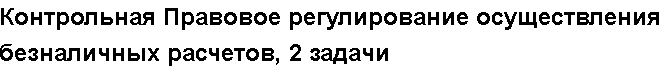 Учебная работа №   10139.  "Контрольная Правовое регулирование осуществления безналичных расчетов, 2 задачи