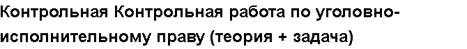 Учебная работа №   12264.  "Контрольная Контрольная работа по уголовно-исполнительному праву (теория + задача)