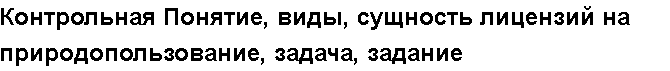 Учебная работа №   14694.  "Контрольная Понятие, виды, сущность лицензий на природопользование, задача, задание